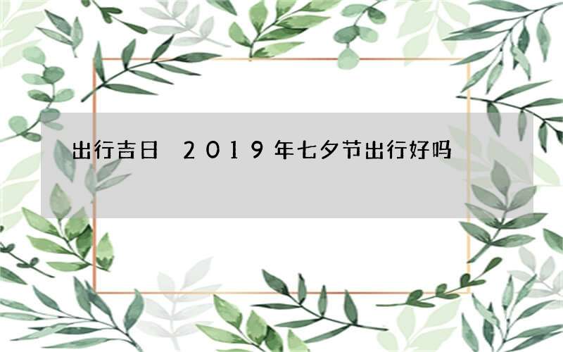 出行吉日 2019年七夕节出行好吗